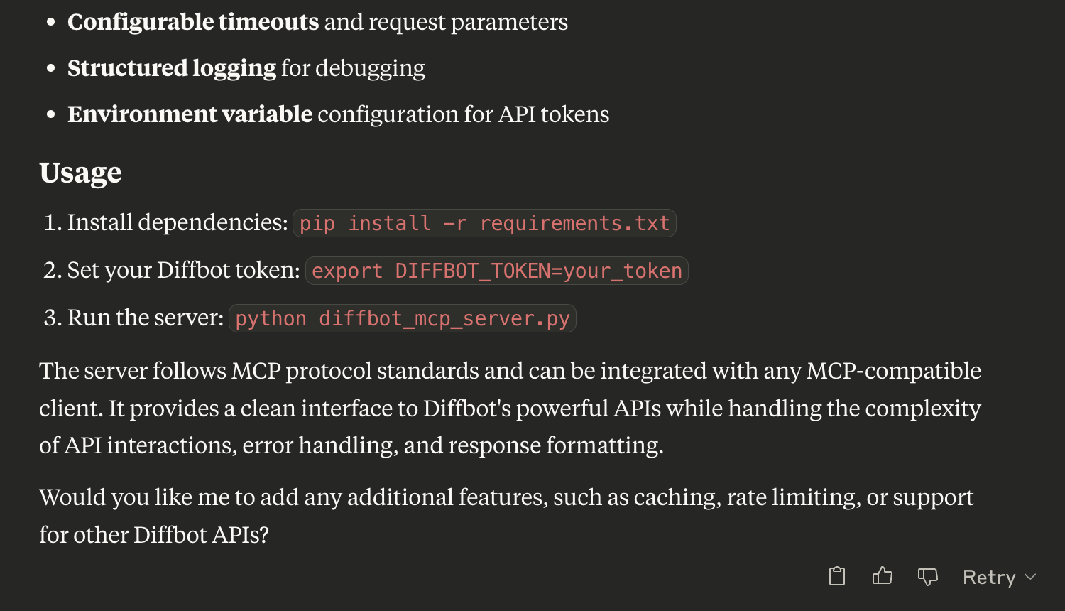 USAGE 

Install dependencies: pip install -r requirements.txt

Set your Diffbot token: export DIFFBOT_TOKEN=your_token

Run the server: python diffbot_mcp_server.py